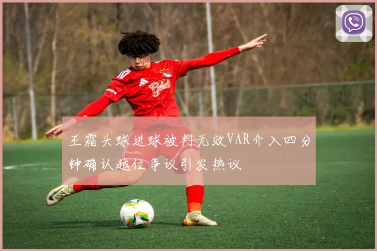 王霜头球进球被判无效VAR介入四分钟确认越位争议引发热议