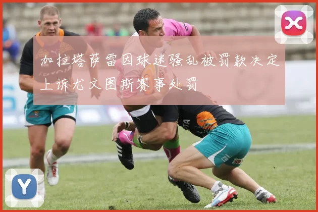 加拉塔萨雷因球迷骚乱被罚款决定上诉尤文图斯赛事处罚