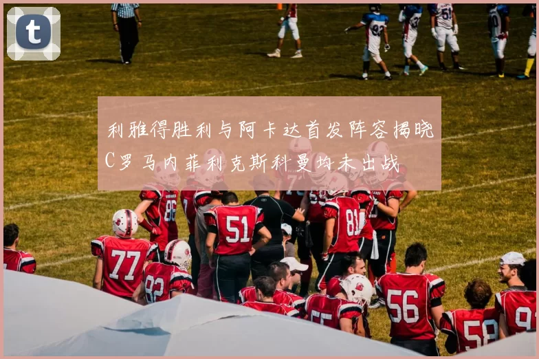 利雅得胜利与阿卡达首发阵容揭晓C罗马内菲利克斯科曼均未出战