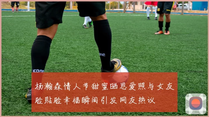 杨瀚森情人节甜蜜晒恩爱照与女友脸贴脸幸福瞬间引发网友热议