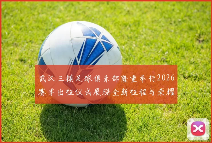 武汉三镇足球俱乐部隆重举行2026赛季出征仪式展现全新征程与荣耀追求