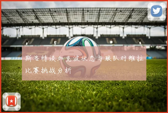 斯洛特谈加克波状态与狼队对维拉比赛挑战分析