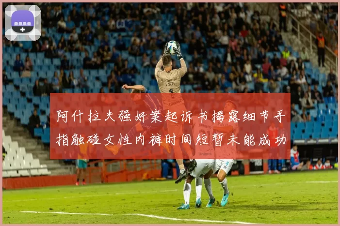 阿什拉夫强奸案起诉书揭露细节手指触碰女性内裤时间短暂未能成功挣脱