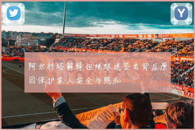 阿尔特塔解释拒绝球迷签名背后原因保护家人安全与隐私
