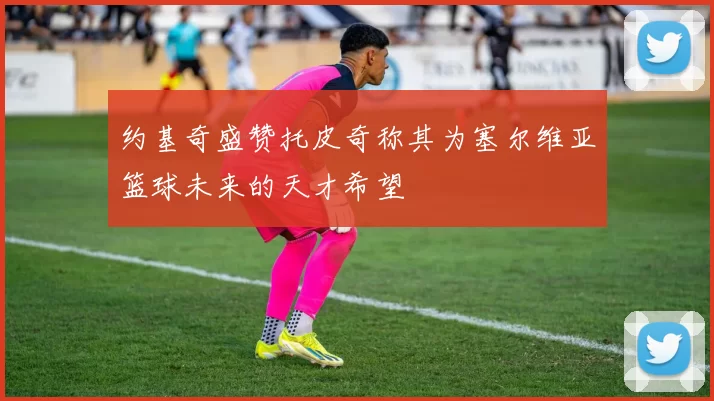 约基奇盛赞托皮奇称其为塞尔维亚篮球未来的天才希望