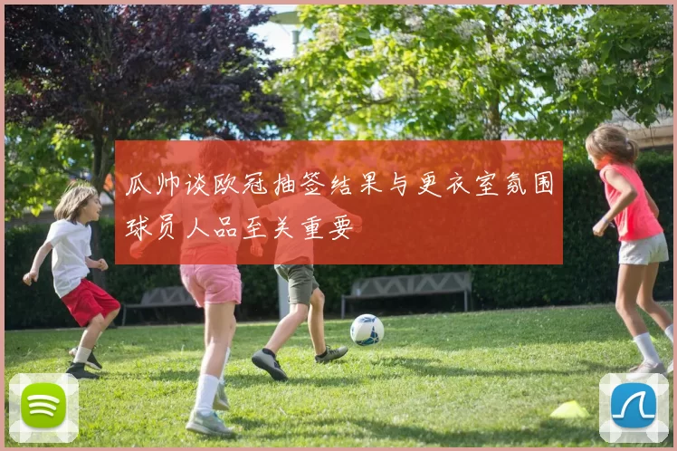 瓜帅谈欧冠抽签结果与更衣室氛围球员人品至关重要