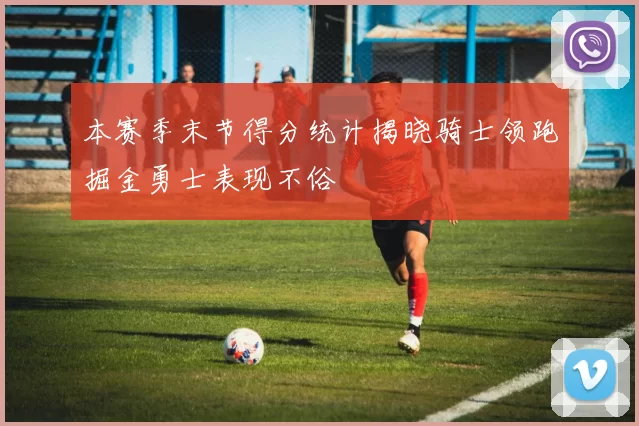 本赛季末节得分统计揭晓骑士领跑掘金勇士表现不俗