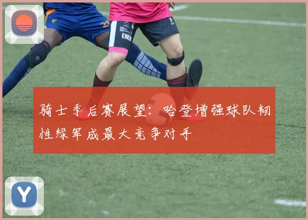 骑士季后赛展望：哈登增强球队韧性绿军成最大竞争对手