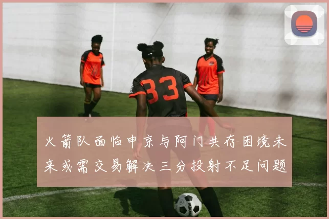 火箭队面临申京与阿门共存困境未来或需交易解决三分投射不足问题
