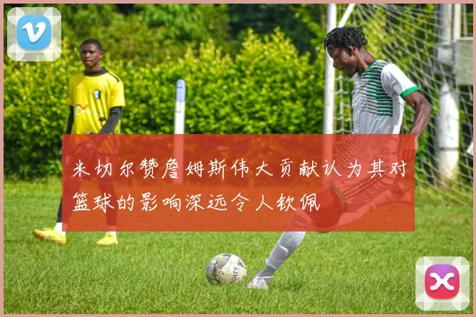 米切尔赞詹姆斯伟大贡献认为其对篮球的影响深远令人钦佩